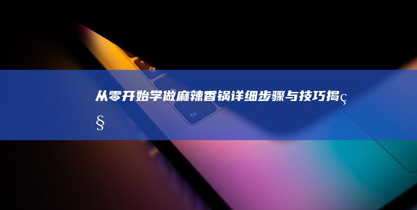 从零开始学做麻辣香锅：详细步骤与技巧揭秘